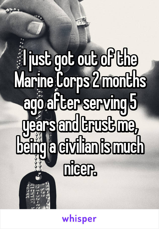 I just got out of the Marine Corps 2 months ago after serving 5 years and trust me, being a civilian is much nicer.