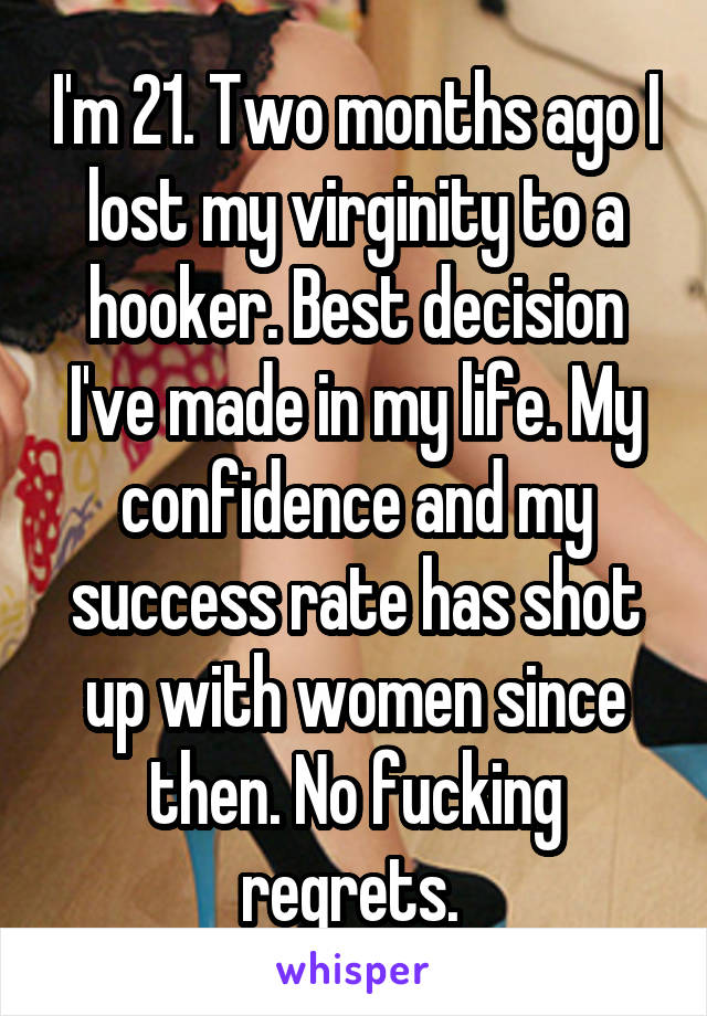 I'm 21. Two months ago I lost my virginity to a hooker. Best decision I've made in my life. My confidence and my success rate has shot up with women since then. No fucking regrets. 