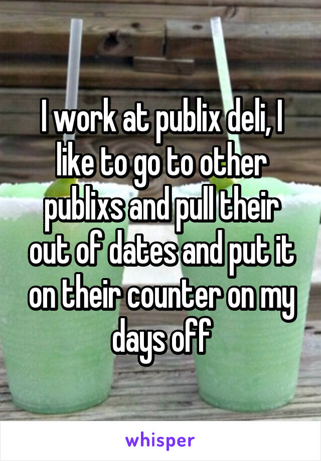 I work at publix deli, I like to go to other publixs and pull their out of dates and put it on their counter on my days off