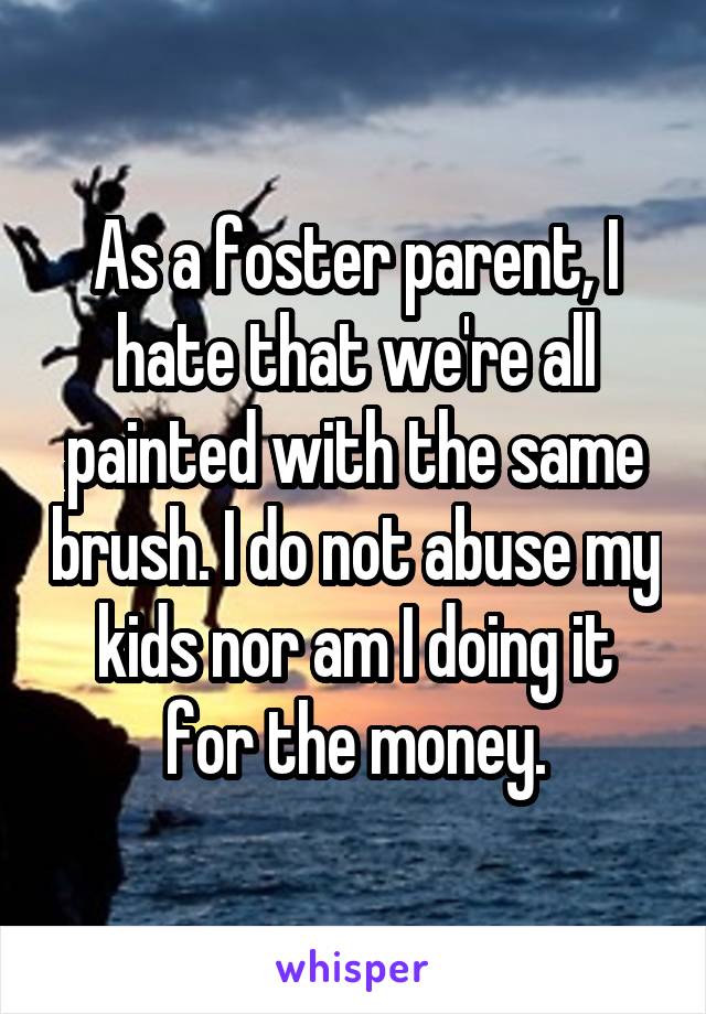As a foster parent, I hate that we're all painted with the same brush. I do not abuse my kids nor am I doing it for the money.