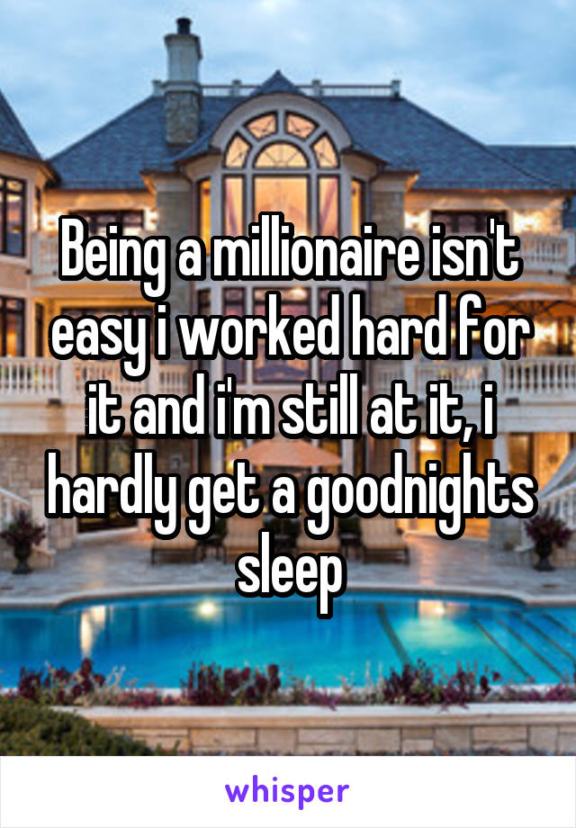 Being a millionaire isn't easy i worked hard for it and i'm still at it, i hardly get a goodnights sleep