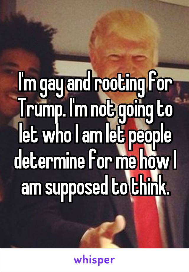 I'm gay and rooting for Trump. I'm not going to let who I am let people determine for me how I am supposed to think.