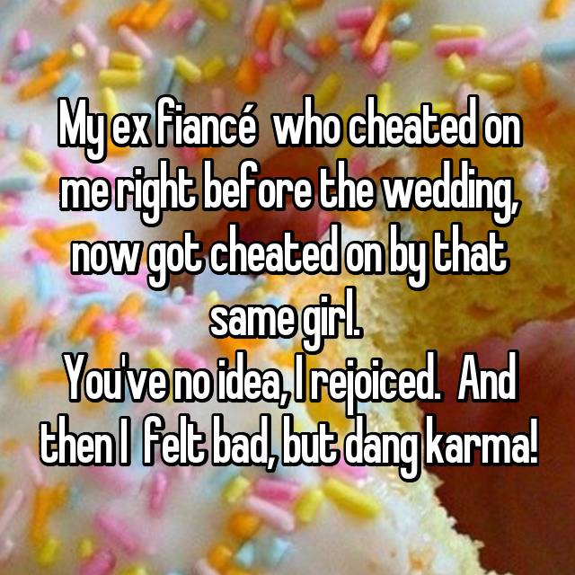 My ex fiancÃ© who cheated on me right before the wedding, now got cheated on by that same girl. You've no idea, I rejoiced. And then I felt bad, but dang karma! 