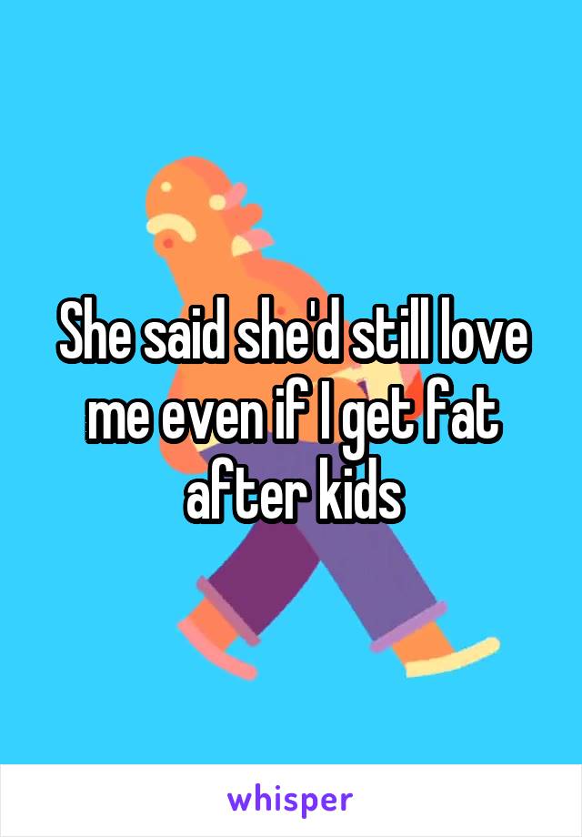 She said she'd still love me even if I get fat after kids