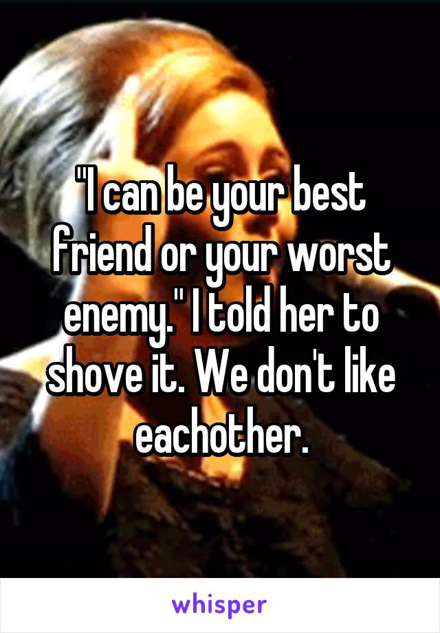 "I can be your best friend or your worst enemy." I told her to shove it. We don't like eachother.