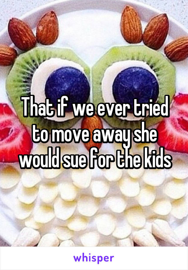 That if we ever tried to move away she would sue for the kids