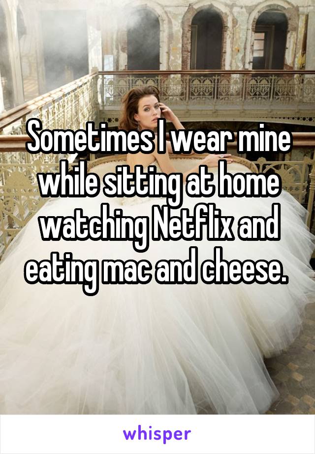 Sometimes I wear mine while sitting at home watching Netflix and eating mac and cheese. 

