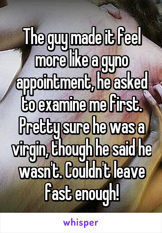 The guy made it feel more like a gyno appointment, he asked to examine me first. Pretty sure he was a virgin, though he said he wasn't. Couldn't leave fast enough!