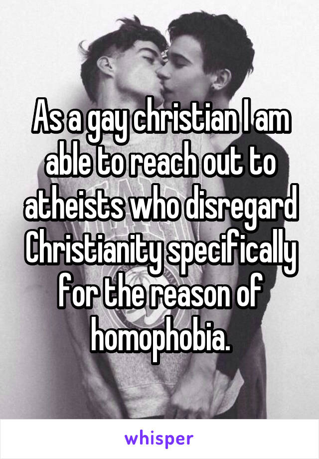 As a gay christian I am able to reach out to atheists who disregard Christianity specifically for the reason of homophobia.