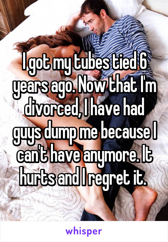 I got my tubes tied 6 years ago. Now that I'm divorced, I have had guys dump me because I can't have anymore. It hurts and I regret it. 