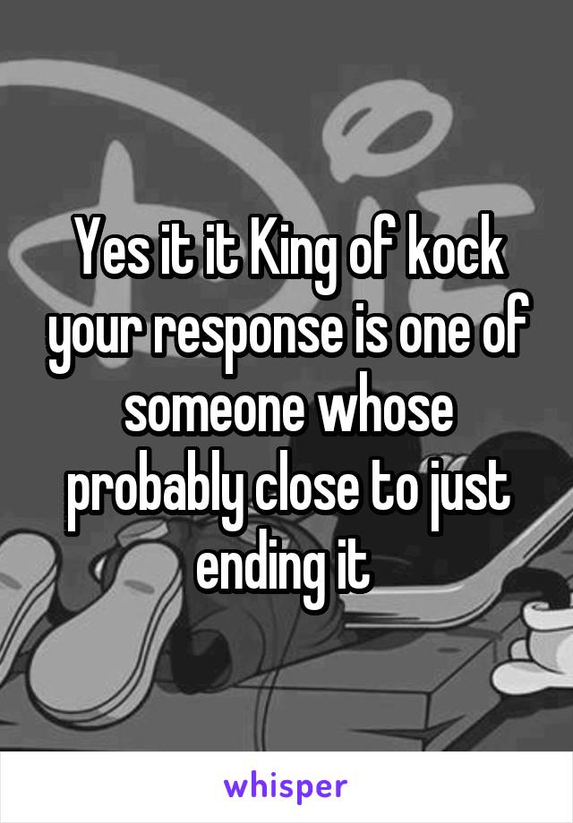 Yes it it King of kock your response is one of someone whose probably close to just ending it 