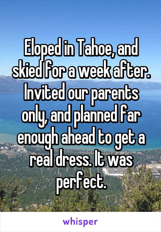 Eloped in Tahoe, and skied for a week after. Invited our parents only, and planned far enough ahead to get a real dress. It was perfect.
