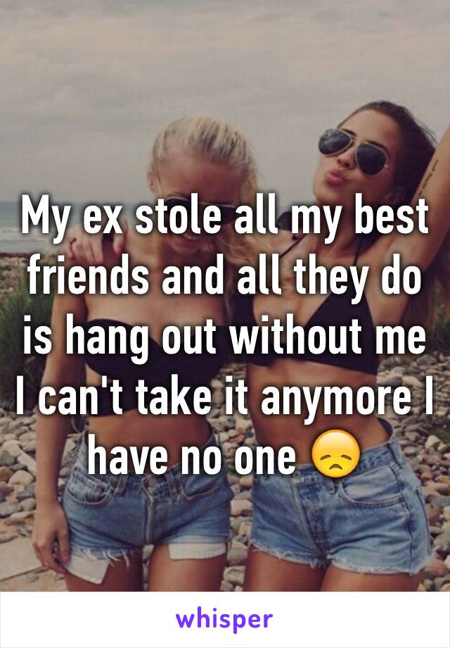 My ex stole all my best friends and all they do is hang out without me I can't take it anymore I have no one 😞