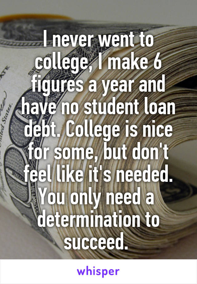 I never went to college, I make 6 figures a year and have no student loan debt. College is nice for some, but don't feel like it's needed. You only need a  determination to succeed. 