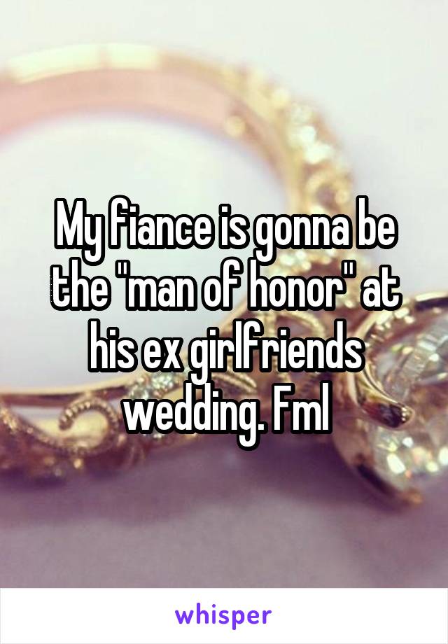 My fiance is gonna be the "man of honor" at his ex girlfriends wedding. Fml