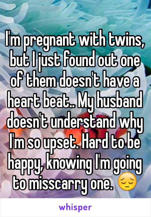 I'm pregnant with twins, but I just found out one of them doesn't have a heart beat.. My husband doesn't understand why I'm so upset. Hard to be happy, knowing I'm going to misscarry one. 😔