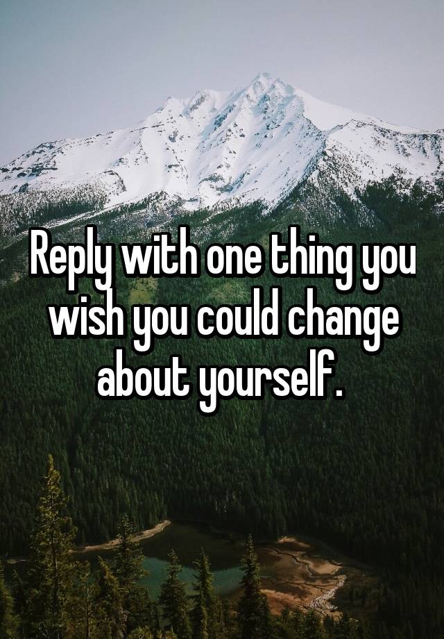 reply-with-one-thing-you-wish-you-could-change-about-yourself