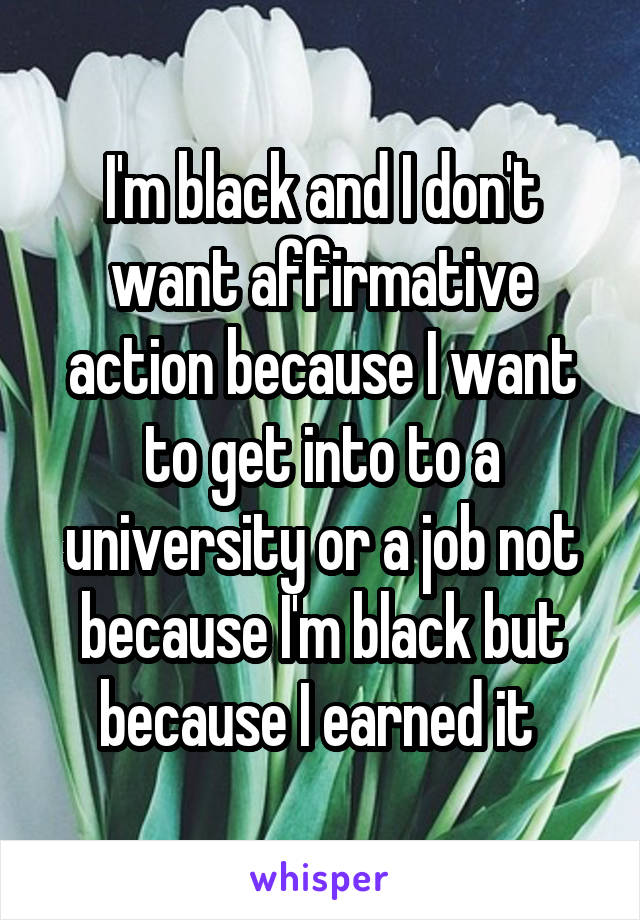 I'm black and I don't want affirmative action because I want to get into to a university or a job not because I'm black but because I earned it 