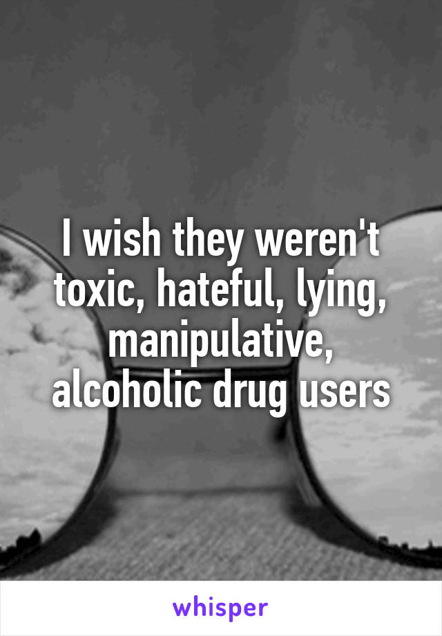 I wish they weren't toxic, hateful, lying, manipulative, alcoholic drug users