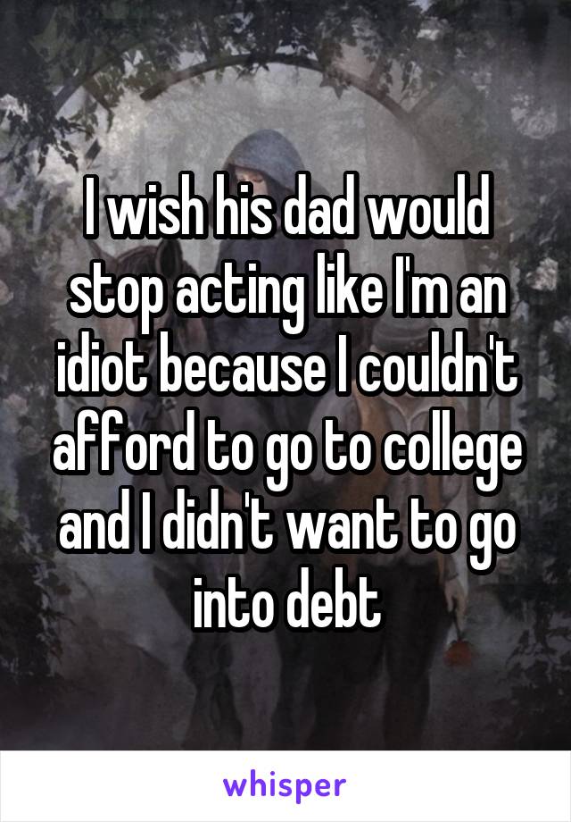 I wish his dad would stop acting like I'm an idiot because I couldn't afford to go to college and I didn't want to go into debt
