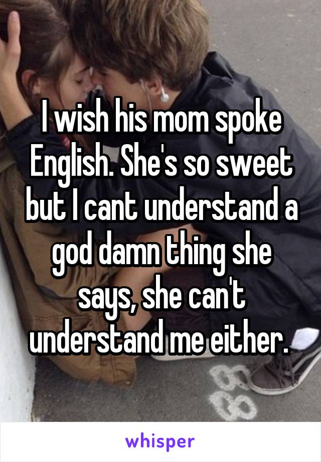 I wish his mom spoke English. She's so sweet but I cant understand a god damn thing she says, she can't understand me either. 