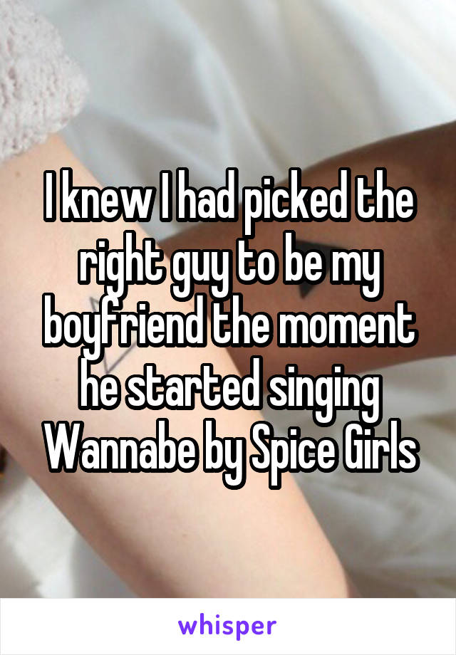 I knew I had picked the right guy to be my boyfriend the moment he started singing Wannabe by Spice Girls