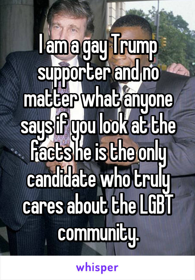 I am a gay Trump supporter and no matter what anyone says if you look at the facts he is the only candidate who truly cares about the LGBT community.