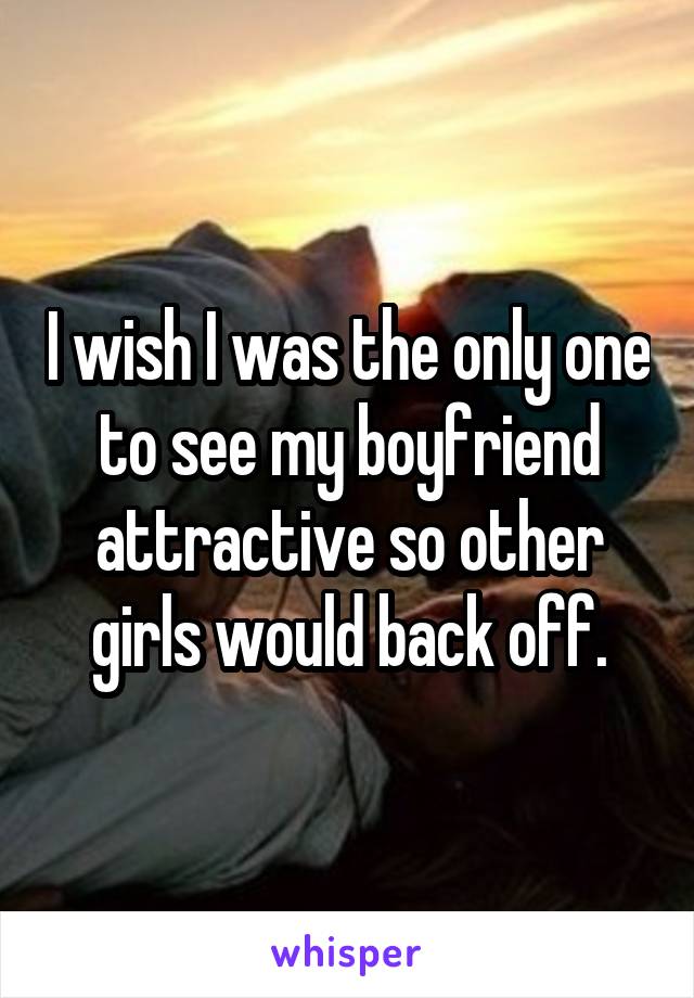I wish I was the only one to see my boyfriend attractive so other girls would back off.