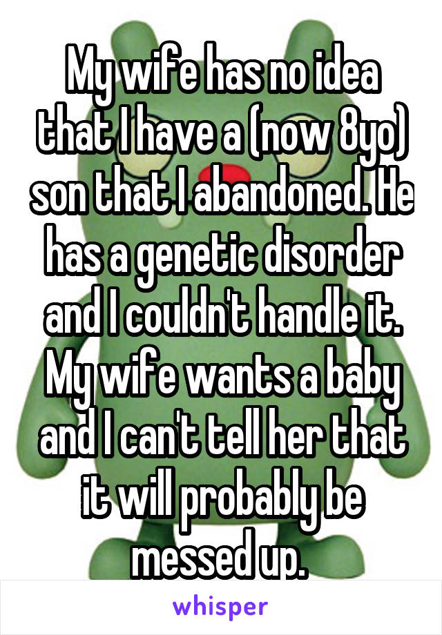 My wife has no idea that I have a (now 8yo) son that I abandoned. He has a genetic disorder and I couldn't handle it. My wife wants a baby and I can't tell her that it will probably be messed up. 