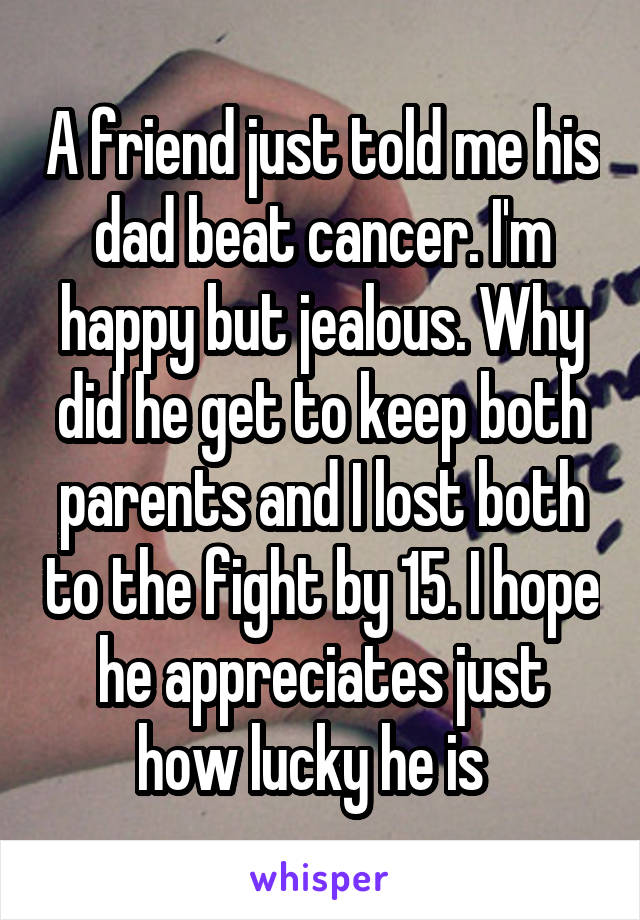 A friend just told me his dad beat cancer. I'm happy but jealous. Why did he get to keep both parents and I lost both to the fight by 15. I hope he appreciates just how lucky he is  