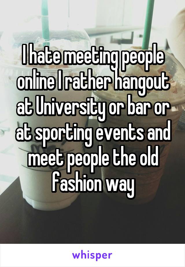 I hate meeting people online I rather hangout at University or bar or at sporting events and meet people the old fashion way
