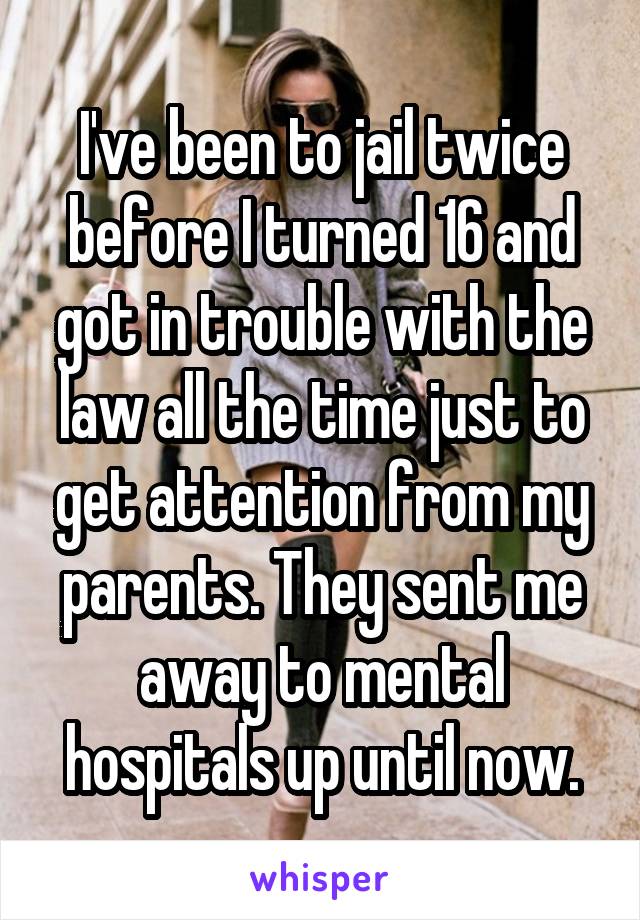 I've been to jail twice before I turned 16 and got in trouble with the law all the time just to get attention from my parents. They sent me away to mental hospitals up until now.