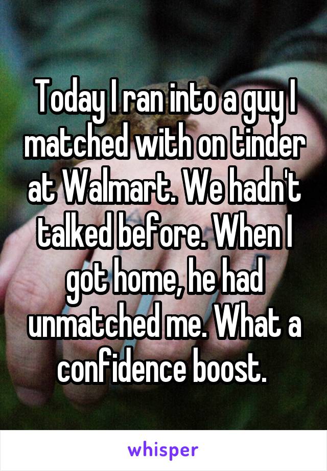 Today I ran into a guy I matched with on tinder at Walmart. We hadn't talked before. When I got home, he had unmatched me. What a confidence boost. 