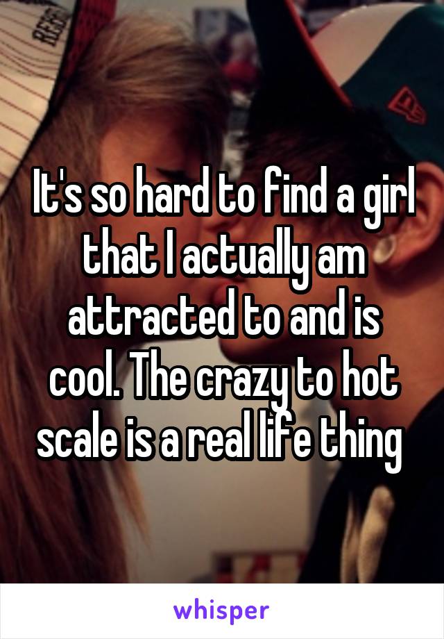 It's so hard to find a girl that I actually am attracted to and is cool. The crazy to hot scale is a real life thing 