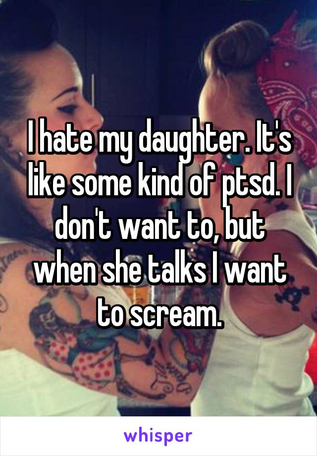 I hate my daughter. It's like some kind of ptsd. I don't want to, but when she talks I want to scream.