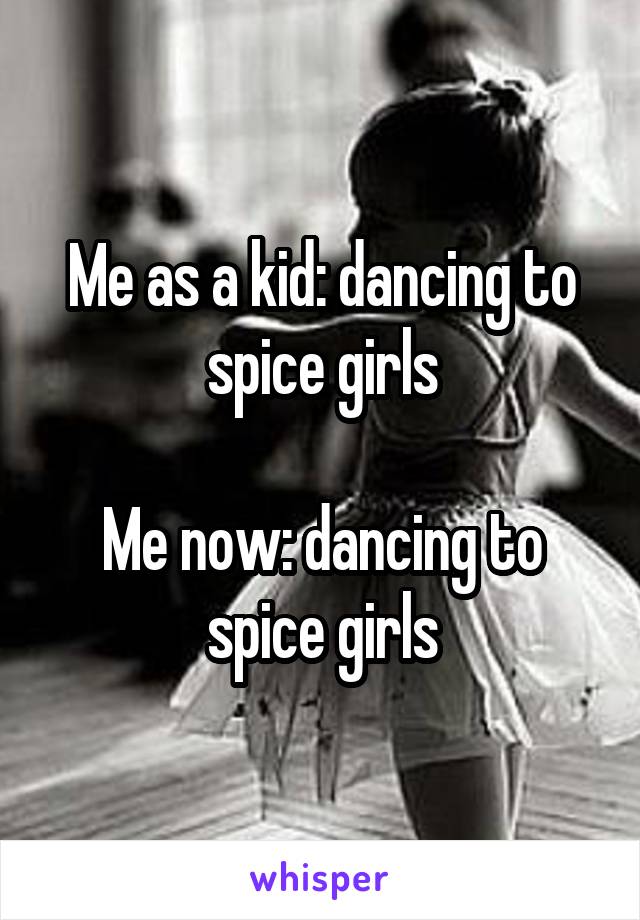 Me as a kid: dancing to spice girls

Me now: dancing to spice girls