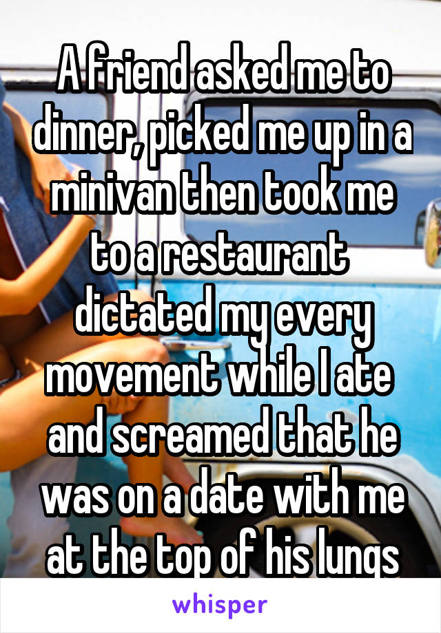 A friend asked me to dinner, picked me up in a minivan then took me to a restaurant  dictated my every movement while I ate  and screamed that he was on a date with me at the top of his lungs
