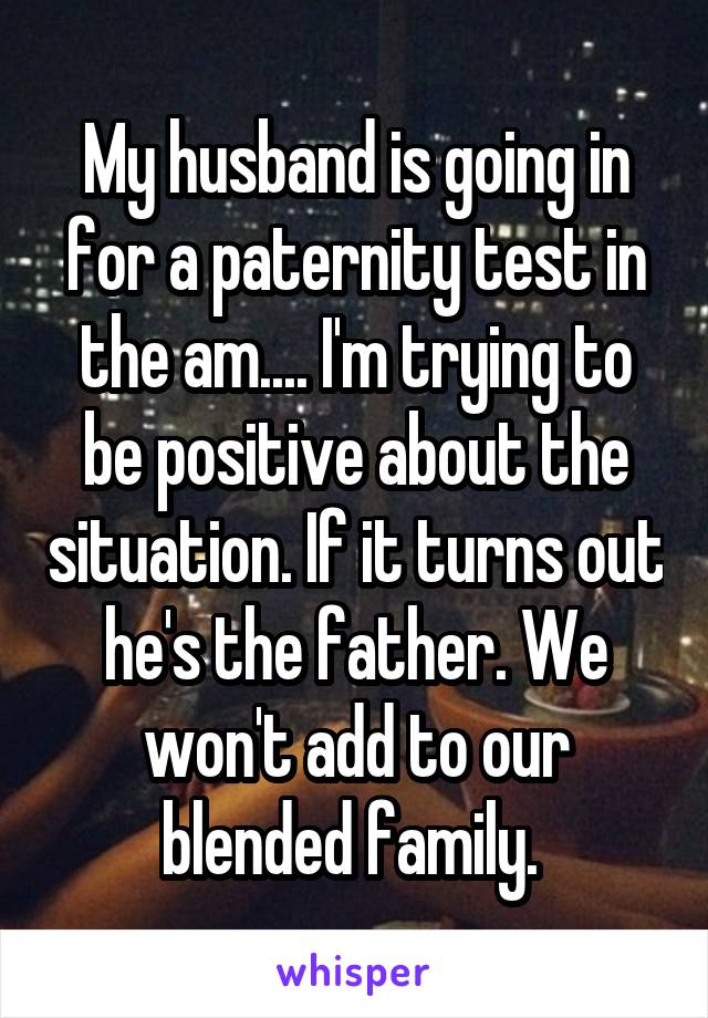 My husband is going in for a paternity test in the am.... I'm trying to be positive about the situation. If it turns out he's the father. We won't add to our blended family. 