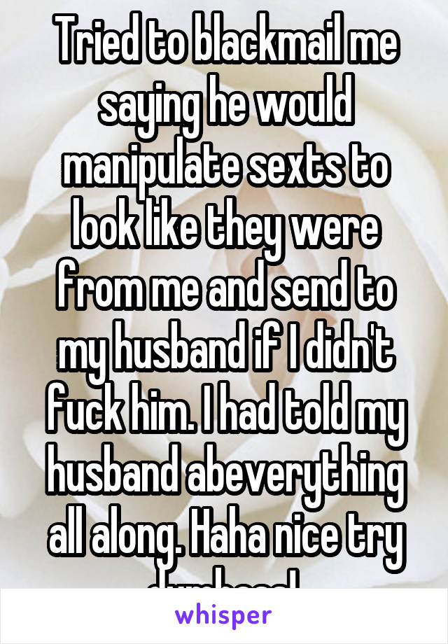 Tried to blackmail me saying he would manipulate sexts to look like they were from me and send to my husband if I didn't fuck him. I had told my husband abeverything all along. Haha nice try dumbass! 