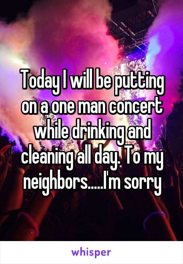 Today I will be putting on a one man concert while drinking and cleaning all day. To my neighbors.....I'm sorry