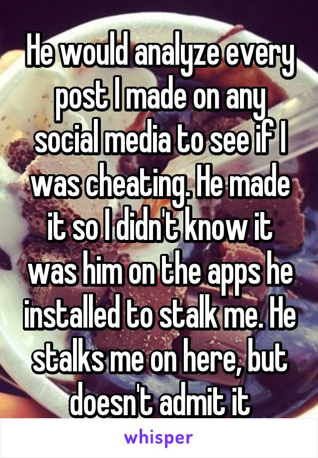 He would analyze every post I made on any social media to see if I was cheating. He made it so I didn't know it was him on the apps he installed to stalk me. He stalks me on here, but doesn't admit it
