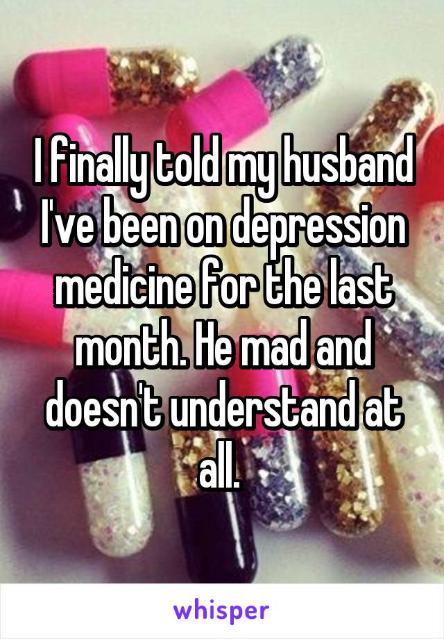 I finally told my husband I've been on depression medicine for the last month. He mad and doesn't understand at all. 