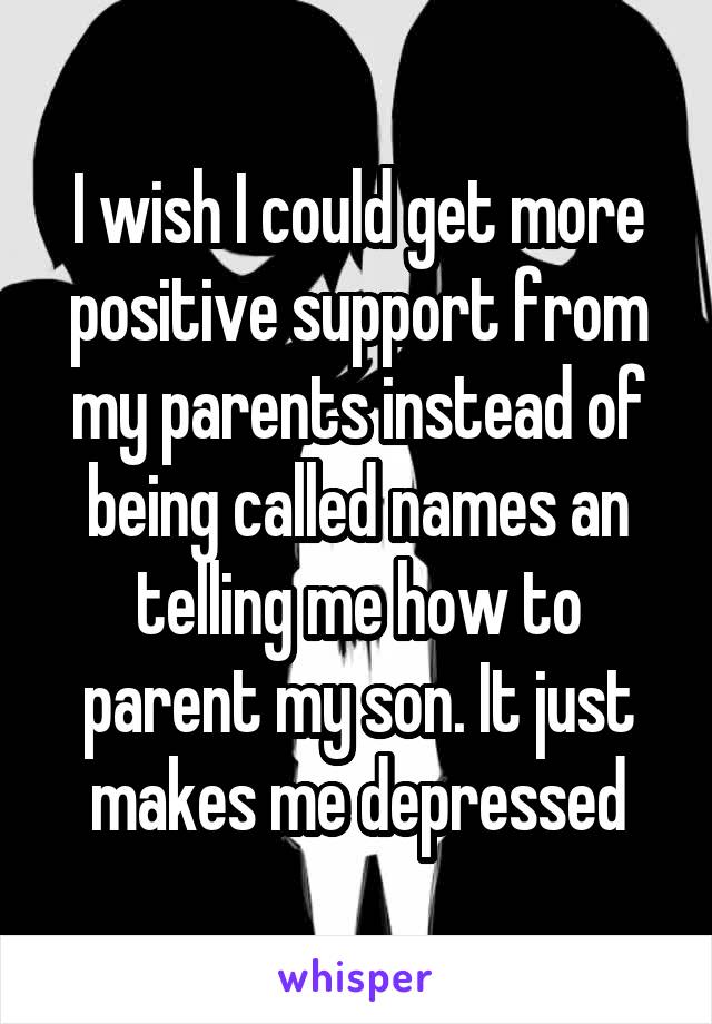I wish I could get more positive support from my parents instead of being called names an telling me how to parent my son. It just makes me depressed