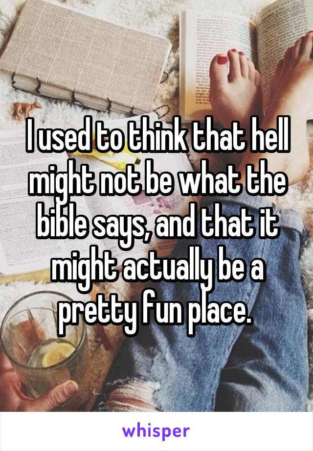 I used to think that hell might not be what the bible says, and that it might actually be a pretty fun place. 