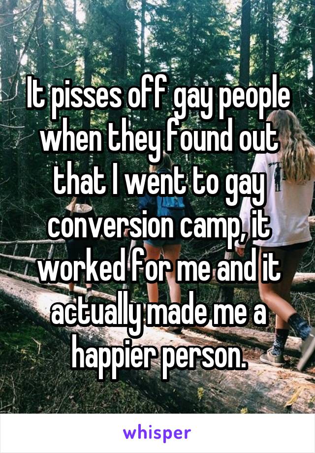 It pisses off gay people when they found out that I went to gay conversion camp, it worked for me and it actually made me a happier person.