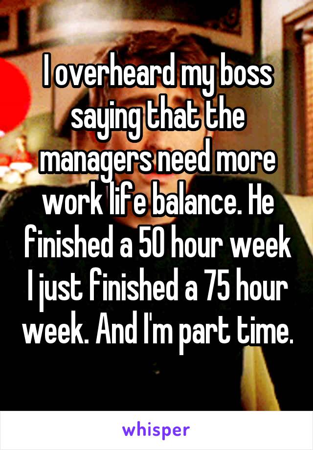 I overheard my boss saying that the managers need more work life balance. He finished a 50 hour week I just finished a 75 hour week. And I'm part time. 