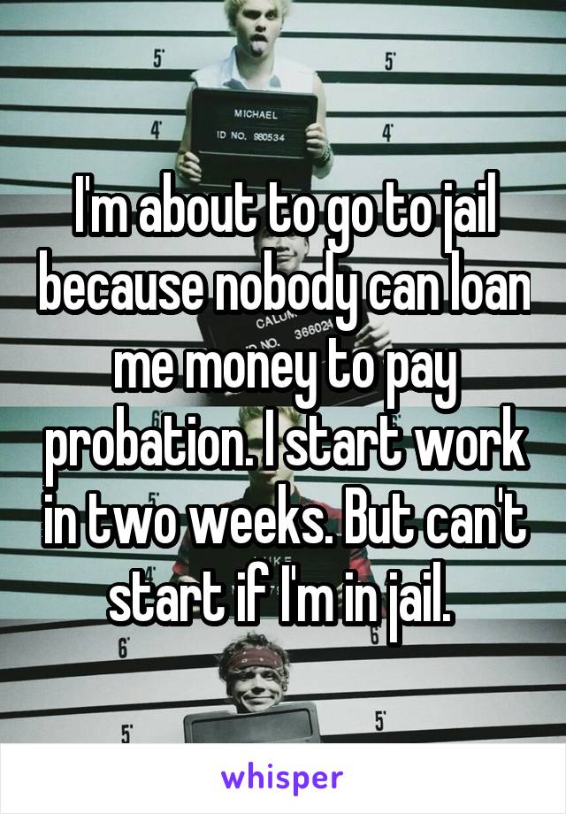 I'm about to go to jail because nobody can loan me money to pay probation. I start work in two weeks. But can't start if I'm in jail. 