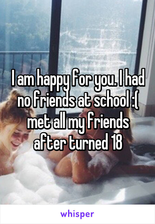 I Am Happy For You I Had No Friends At School Met All My Friends