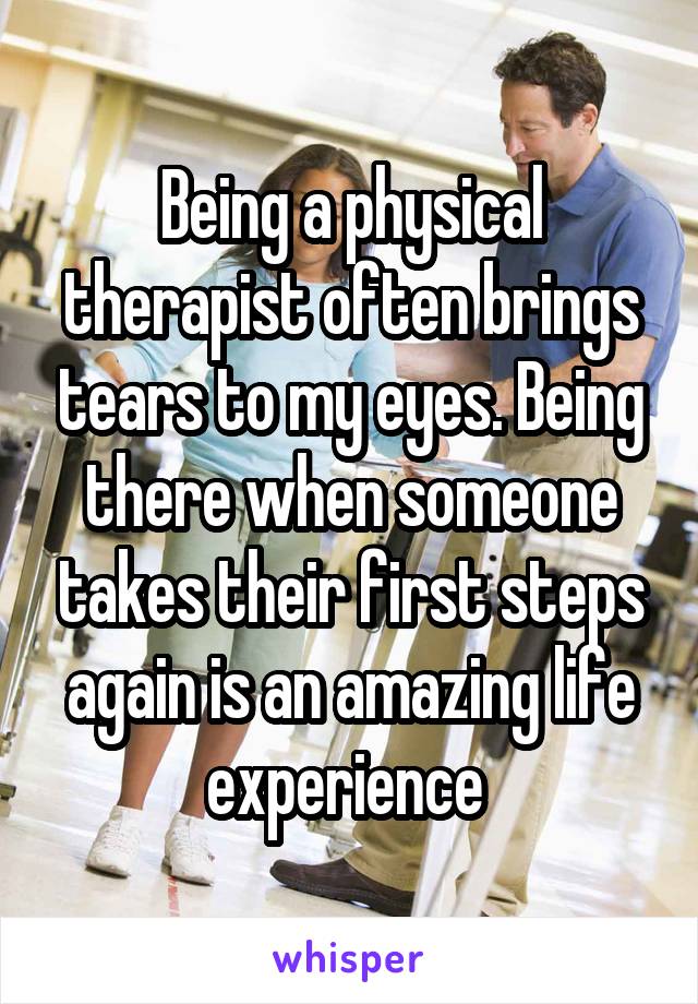 Being a physical therapist often brings tears to my eyes. Being there when someone takes their first steps again is an amazing life experience 