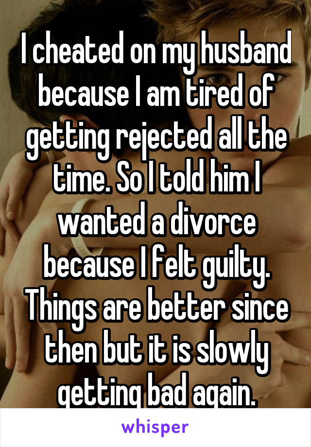 I cheated on my husband because I am tired of getting rejected all the time. So I told him I wanted a divorce because I felt guilty. Things are better since then but it is slowly getting bad again.